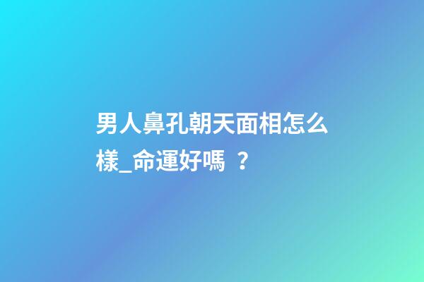 男人鼻孔朝天面相怎么樣_命運好嗎？